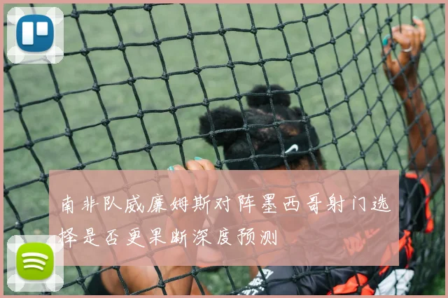 南非队威廉姆斯对阵墨西哥射门选择是否更果断深度预测