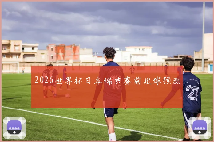 2026世界杯日本瑞典赛前进球预测